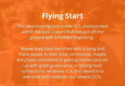 Flying Start: This award recognises a new CLT, incorporated within the past 2 years that has got off the ground with a brilliant beginning. Maybe they have launched with a bang and made waves in their local community, maybe they have committed to getting started and set up with great governance or strong local connections, whatever it is, this award is to welcome and celebrate our newest CLTs. Nominate a new CLT for this award.